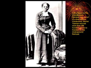 A key figure on the Underground Railroad was one of it’s most famous Conductors,  Harriet Tubman  who led more than 300 hundred slaves to freedom on the Underground Railroad 