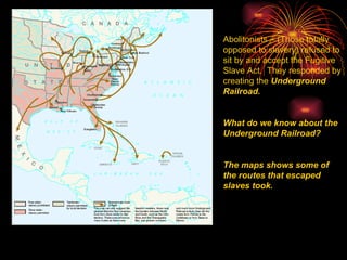 Abolitonists – (Those totally opposed to slavery) refused to sit by and accept the Fugitive Slave Act.  They responded by creating the  Underground Railroad. What do we know about the Underground Railroad? The maps shows some of the routes that escaped slaves took. 