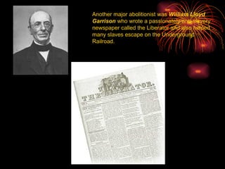 Another major abolitionist was  William Lloyd Garrison  who wrote a passionately anti-slavery newspaper called the Liberator and also helped many slaves escape on the Underground Railroad. 