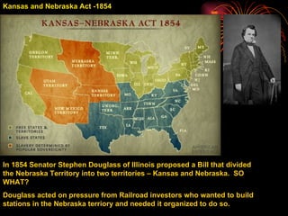 Kansas and Nebraska Act -1854 In 1854 Senator Stephen Douglass of Illinois proposed a Bill that divided the Nebraska Territory into two territories – Kansas and Nebraska.  SO WHAT? Douglass acted on pressure from Railroad investors who wanted to build stations in the Nebraska terriory and needed it organized to do so. 