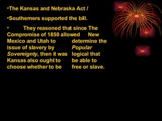 The Kansas and Nebraska Act /  Southerners supported the bill. They reasoned that since The  Compromise of 1850 allowed  New Mexico and Utah to  determine the issue of slavery by  Popular Sovereignty,  then it was  logical that Kansas also ought to  be able to choose whether to be  free or slave. 