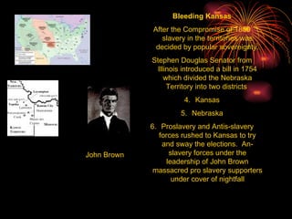 Bleeding Kansas After the Compromise of 1850 slavery in the territories was decided by popular sovereignty. Stephen Douglas Senator from Illinois introduced a bill in 1754 which divided the Nebraska Territory into two districts  Kansas Nebraska Proslavery and Antis-slavery forces rushed to Kansas to try and sway the elections.  An-slavery forces under the leadership of John Brown massacred pro slavery supporters under cover of nightfall John Brown 