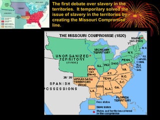 The first debate over slavery in the territories.  It temporilary solved the issue of slavery in the territories by creating the Missouri Compromise line. 