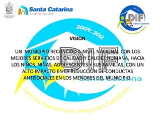 VISION UN  MUNICIPIO RECONCIDO A NIVEL NACIONAL CON LOS MEJORES SERVICIOS DE CALIDAD Y CALIDEZ HUMANA, HACIA LOS NIÑOS, NIÑAS, ADOLESCENTES Y SUS FAMILIAS, CON UN ALTO IMPACTO EN LA REDUCCIÓN DE CONDUCTAS ANTISOCIALES EN LOS MENORES DEL MUNICIPIO. 