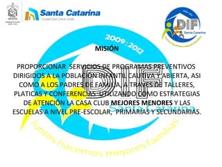 MISIÓN PROPORCIONAR  SERVICIOS DE PROGRAMAS PREVENTIVOS  DIRIGIDOS A LA POBLACIÓN INFANTIL CAUTIVA Y ABIERTA, ASI COMO A LOS PADRES DE FAMILIA, A TRAVES DE TALLERES, PLATICAS Y CONFERENCIAS  UTILIZANDO COMO ESTRATEGIAS DE ATENCIÓN LA CASA CLUB  MEJORES MENORES  Y LAS ESCUELAS A NIVEL PRE-ESCOLAR,  PRIMARIAS Y SECUNDARIAS. 