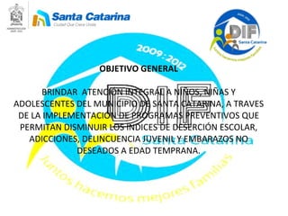 OBJETIVO GENERAL BRINDAR  ATENCIÓN INTEGRAL A NIÑOS, NIÑAS Y ADOLESCENTES DEL MUNICIPIO DE SANTA CATARINA, A TRAVES DE LA IMPLEMENTACIÓN DE PROGRAMAS PREVENTIVOS QUE PERMITAN DISMINUIR LOS INDICES DE DESERCIÓN ESCOLAR, ADICCIONES, DELINCUENCIA JUVENIL Y EMBARAZOS NO DESEADOS A EDAD TEMPRANA. 