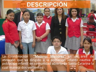 DESCRIPCIÓN La coordinación   “Mejores Menores”   es un area de atención que va dirigido a la poblacion infantil cautiva y población infantil en comunidad abierta de Santa Catarina la cual maneja dos vertientes:   