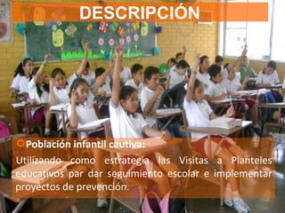 DESCRIPCIÓN Población infantil cautiva: Utilizando como estrategia las Visitas a Planteles educativos par dar seguimiento escolar e implementar proyectos de prevención. 