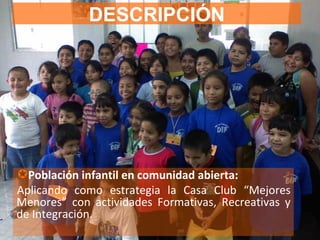 DESCRIPCIÓN Población infantil en comunidad abierta:  Aplicando como estrategia la Casa Club “Mejores Menores” con actividades Formativas, Recreativas y de Integración. 