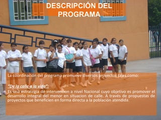 La coordinación del programa promueve diversos proyectos tales como: “ De la calle a la vida”:   Es una estrategia de intervencion a nivel Nacional cuyo objetivo es promover el desarrollo integral del menor en situacion de calle. A través de propuestas de proyectos que beneficien en forma directa a la población atendida. DESCRIPCIÓN DEL PROGRAMA 