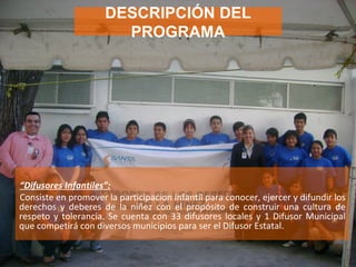 “ Difusores Infantiles”:   Consiste en promover la participacion infantil para conocer, ejercer y difundir los derechos y deberes de la niñez con el propósito de construir una cultura de respeto y tolerancia. Se cuenta con 33 difusores locales y 1 Difusor Municipal que competirá con diversos municipios para ser el Difusor Estatal. DESCRIPCIÓN DEL PROGRAMA 