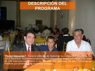 “ Por mi Educación”:   Tiene el objetivo de fomentar la continuidad educativa, asi como favorecer la permancia escolar. Actualmente se busca beneficiar a un total de 100 menores candidatos a ser becados por padrinos, ya sean Funcionarios Publicos y/o Directivos de Empresas privadas. DESCRIPCIÓN DEL PROGRAMA 