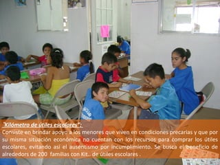 “ Kilómetro de útiles escolares”:  Consiste en brindar apoyo a los menores que viven en condiciones precarias y que por su misma situación económica no cuentan con los recursos para comprar los útiles escolares, evitando así el ausentismo por incumplimiento. Se busca el beneficio de alrededors de 200  familias con Kit.. de útiles escolares . 