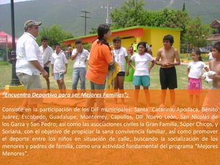 “ Encuentro Deportivo para ser Mejores Familias”;  Consiste en la participación de los DIF municipales: Santa  Catarina, Apodaca, Benito Juárez, Escobedo, Guadalupe, Monterrey, Capullos, DIF Nuevo León, San Nicolás de los Garza y San Pedro; así como las asociaciones civiles la Gran Familia, Súper Chicos, y Soriana, con el objetivo de propiciar la sana convivencia familiar, asÍ como promover el deporte entre los niños en situación de calle, buscando la socialización de los menores y padres de familia, como una actividad fundamental del programa “Mejores Menores”. 