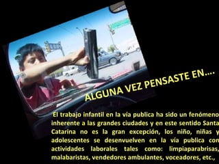   El trabajo infantil en la vía publica ha sido un fenómeno inherente a las grandes ciudades y en este sentido Santa Catarina no es la gran excepción, los niño, niñas y adolescentes se desenvuelven en la vía publica con actividades laborales tales como: limpiaparabrisas, malabaristas, vendedores ambulantes, voceadores, etc.,  ALGUNA VEZ PENSASTE EN…. 
