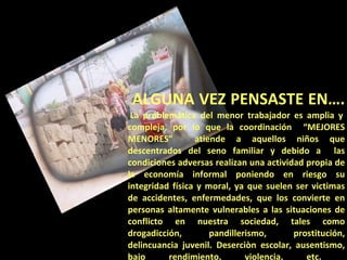 ALGUNA VEZ PENSASTE EN….  La problemática del menor trabajador es amplia y compleja, por lo que la coordinación  “MEJORES MENORES”  atiende a aquellos niños que descentrados del seno familiar y debido a  las condiciones adversas realizan una actividad propia de la economía informal poniendo en riesgo su integridad física y moral, ya que suelen ser victimas de accidentes, enfermedades, que los convierte en personas altamente vulnerables a las situaciones de conflicto en nuestra sociedad, tales como drogadicción, pandillerismo, prostitución, delincuancia juvenil. Deserciòn escolar, ausentismo, bajo rendimiento, violencia, etc.  