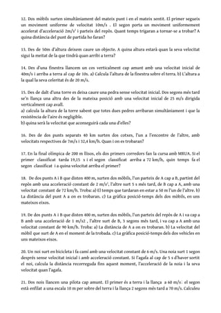 12. Dos mòbils surten simultàniament del mateix punt i en el mateix sentit. El primer segueix                               
un moviment uniforme de velocitat 10m/s . El segon porta un moviment uniformement                         
accelerat d’acceleració 2m/s​2
i parteix del repòs. Quant temps trigaran a tornar-se a trobar? A                             
quina distància del punt de partida ho faran? 
 
13. Des de 50m d’altura deixem caure un objecte. A quina altura estarà quan la seva velocitat                                 
sigui la meitat de la que tindrà quan arribi a terra? 
 
14. Des d’una finestra llancem un cos verticalment cap amunt amb una velocitat inicial de                             
40m/s i arriba a terra al cap de 10s. a) Calcula l’altura de la finestra sobre el terra. b) L’altura a                                         
la qual la seva celeritat és de 20 m/s. 
 
15. Des de dalt d’una torre es deixa caure una pedra sense velocitat inicial. Dos segons més tard                                   
se’n llança una altra des de la mateixa posició amb una velocitat inicial de 25 m/s dirigida                                 
verticalment cap avall. 
a) calcula la altura de la torre sabent que totes dues pedres arribaran simultàniament i que la                                 
resistència de l’aire és negligible.  
b) quina serà la velocitat que aconseguirà cada una d’elles? 
 
16. Des de dos punts separats 40 km surten dos cotxes, l’un a l’encontre de l’altre, amb                                 
velocitats respectives de 7m/s i 32,4 km/h. Quan i on es trobaran? 
 
17. En la final olímpica de 200 m llisos, els dos primers corredors fan la cursa amb MRUA. Si el                                       
primer classificat tarda 19,15 s i el segon classificat arriba a 72 km/h, quin temps fa el                                 
segon classificat i a quina velocitat arriba el primer? 
 
18. De dos punts A i B que disten 400 m, surten dos mòbils, l'un parteix de A cap a B, partint del                                             
repòs amb una acceleració constant de 2 m/s​2​
, l'altre surt 5 s més tard, de B cap a A, amb una                                         
velocitat constant de 72 km/h. Troba: a) El temps que tardaran en estar a 50 m l'un de l'altre. b)                                       
La distància del punt A a on es trobaran. c) La gràfica posició-temps dels dos mòbils, en uns                                   
mateixos eixos.  
 
19. De dos punts A i B que disten 400 m, surten dos mòbils, l'un parteix del repòs de A i va cap a                                               
B amb una acceleració de 1 m/s2 , l'altre surt de B, 3 segons més tard, i va cap a A amb una                                             
velocitat constant de 90 km/h. Troba: a) La distància de A a on es trobaran. b) La velocitat del                                     
mòbil que surt de A en el moment de la trobada. c) La gràfica posició-temps dels dos vehicles en                                     
uns mateixos eixos. 
 
20. Un noi surt en bicicleta i fa camí amb una velocitat constant de 6 m/s. Una noia surt 1 segon                                         
després sense velocitat inicial i amb acceleració constant. Si l’agafa al cap de 5 s d’haver sortit                                 
el noi, calcula la distància recorreguda fins aquest moment, l’acceleració de la noia i la seva                               
velocitat quan l’agafa. 
 
21. Dos nois llancen una pilota cap amunt. El primer és a terra i la llança a 60 m/s; el segon                                         
està enfilat a una escala 10 m per sobre del terra i la llança 2 segons més tard a 70 m/s. Calculeu                                           
 