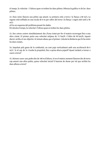 el temps, la velocitat i l’altura quan es troben les dues pilotes. Dibuixa la gràfica v​t de les dues                                     
pilotes.   
 
22. Dues noies llancen una pilota cap amunt. La primera està a terra i la llança a 80 m/s. La                                       
segona està enfilada en una escala de 8 m per sobre del terra i la llança 1 segon més tard a 90                                           
m/s. 
a) Fes un esquema del problema posant les dades.  
b) Calcula el temps, la velocitat i l'altura quan es troben les dues pilotes. 
 
23. Dos cotxes surten simultàniament des d’una ciutat per fer el mateix recorregut fins a una                               
altra ciutat. El primer porta una velocitat mitjana de 72 km/h i l’altre de 90 km/h. Aquest                                 
darrer arriba al seu objectiu 10 minuts abans que el primer. Calcula la distància que hi ha entre                                   
les dues ciutats. 
 
24. Impulsat pels gasos de la combustió, un coet puja verticalment amb una acceleració de 6                               
m/s​2​
. Si al cap de 5s s’acaba la propulsió, fins a quina altura pujarà? Quant tardarà a tornar a                                     
caure a terra? 
 
25. Deixem caure una pedra des de 180 m d’altura. Si en el mateix moment llancem des de terra                                     
cap amunt una altra pedra, quina velocitat inicial li haurem de donar per tal que arribin les                                 
dues alhora a terra? 
 
