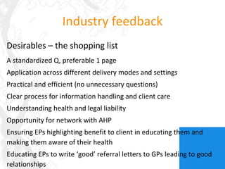 Industry feedback Desirables – the shopping list A standardized Q, preferable 1 page Application across different delivery modes and settings Practical and efficient (no unnecessary questions) Clear process for information handling and client care Understanding health and legal liability Opportunity for network with AHP Ensuring EPs highlighting benefit to client in educating them and making them aware of their health Educating EPs to write ‘good’ referral letters to GPs leading to good relationships 