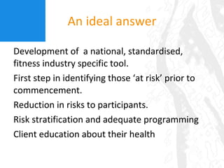An ideal answer Development of  a national, standardised, fitness industry specific tool. First step in identifying those ‘at risk’ prior to commencement. Reduction in risks to participants. Risk stratification and adequate programming Client education about their health 