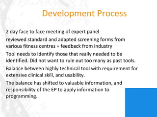 Development Process 2 day face to face meeting of expert panel reviewed standard and adapted screening forms from various fitness centres + feedback from industry  Tool needs to identify those that really needed to be identified. Did not want to rule out too many as past tools. Balance between highly technical tool with requirement for extensive clinical skill, and usability. The balance has shifted to valuable information, and responsibility of the EP to apply information to programming. 