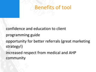Benefits of tool confidence and education to client programming guide opportunity for better referrals (great marketing strategy!) increased respect from medical and AHP community 