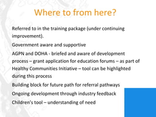 Where to from here? Referred to in the training package (under continuing improvement). Government aware and supportive AGPN and DOHA - briefed and aware of development process – grant application for education forums – as part of Healthy Communities Initiative – tool can be highlighted during this process Building block for future path for referral pathways Ongoing development through industry feedback Children’s tool – understanding of need 