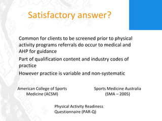 Satisfactory answer? Common for clients to be screened prior to physical activity programs referrals do occur to medical and AHP for guidance Part of qualification content and industry codes of practice However practice is variable and non-systematic American College of Sports Medicine (ACSM) Sports Medicine Australia (SMA – 2005) Physical Activity Readiness Questionnaire (PAR-Q) 