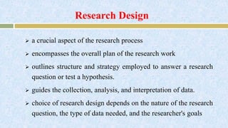Research Design
 a crucial aspect of the research process
 encompasses the overall plan of the research work
 outlines structure and strategy employed to answer a research
question or test a hypothesis.
 guides the collection, analysis, and interpretation of data.
 choice of research design depends on the nature of the research
question, the type of data needed, and the researcher's goals
 