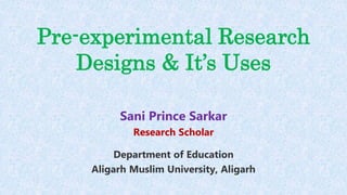Pre-experimental Research
Designs & It’s Uses
Sani Prince Sarkar
Research Scholar
Department of Education
Aligarh Muslim University, Aligarh
 