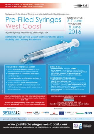 www.preﬁlled-syringes-westcoast.com
Register online or fax your booking form to +44 (0) 870 9090 712 or call +44 (0) 870 9090 711
REGISTER BY MARCH 31ST AND RECEIVE A $300 DISCOUNT
REGISTER BY APRIL 29TH AND RECEIVE A $200 DISCOUNT
@SMIPHARM
#USAPFSSMI
Rethinking Your Device Design to Drive Patient’s Safety,
Usability and Delivery Excellence
SMi presents its 4th conference and exhibition in the US series on...
Pre-Filled Syringes
West Coast
Hyatt Regency Mission Bay, San Diego, USA
HIGHLIGHTS FOR WEST COAST MARKET:
• How to overcome regulatory hurdles for drug
delivery devices to ensure speedy approval
• QbD application on combination products for
pre-ﬁlled syringes
• The next generation of autoinjectors and pens to
support combination products
• Material selection: Is COP the way forward?
• Compliance to GMPs for combination products
in PFS and how to manage quality assurance in a
global environment
CHAIRS IN 2016:
• Robert Schultheis, President, ZEBRASCI
• Dr. Ed Israelski, Former Director Human Factors,
Abbvie; Co-Convener, ISO/IEC Joint Working Group
on Usability Standards for Medical Devices
• Dhairya Mehta, Associate Director, Shire Inc.
EXPERT SPEAKERS PANEL INCLUDES:
• Jeffrey Givand, Director – Device Development,
Merck, Sharp & Dohme Corp.
• Benir Ruano, Vice President, Global Manufacturing
& Technical Operations, Xeris Pharmaceuticals, Inc.
• Suzette Roan, Associate Director, Regulatory Affairs
CMC Combination Product, Biogen
• Aaron Hubbard, Process Development Engineer,
Genentech
ImagecourtesyofZeonChemicals
Sponsored by
PLUS AN INTERACTIVE HALF-DAY POST-CONFERENCE WORKSHOP
Wednesday June 8th 2016, Hyatt Regency Mission Bay, San Diego, USA
08.00 - 12.00
Human Factor Engineering for PFS and Autoinjectors
Led by: Dr. Aaron Muller, Senior Associate, Core Human Factors Inc.
POST-CONFERENCE NETWORKING LUNCH AT BREWERY,
SPONSORED BY
Wednesday June 8th 2016, 12.30 - 16.30
Stone Brewing World Bistro & Gardens – Liberty Station
(EXCLUSIVE TO PHARMA & BIOTECH)
CONFERENCE
6-7 June
WORKSHOP
8 June
2016
Lead Sponsor
Sponsorship and Exhibition Opportunities To sponsor our conferences please call: Alia Malick on +44 (0) 20 7827 6168 or email: amalick@smi-online.co.uk
The Science to Succeed.
 