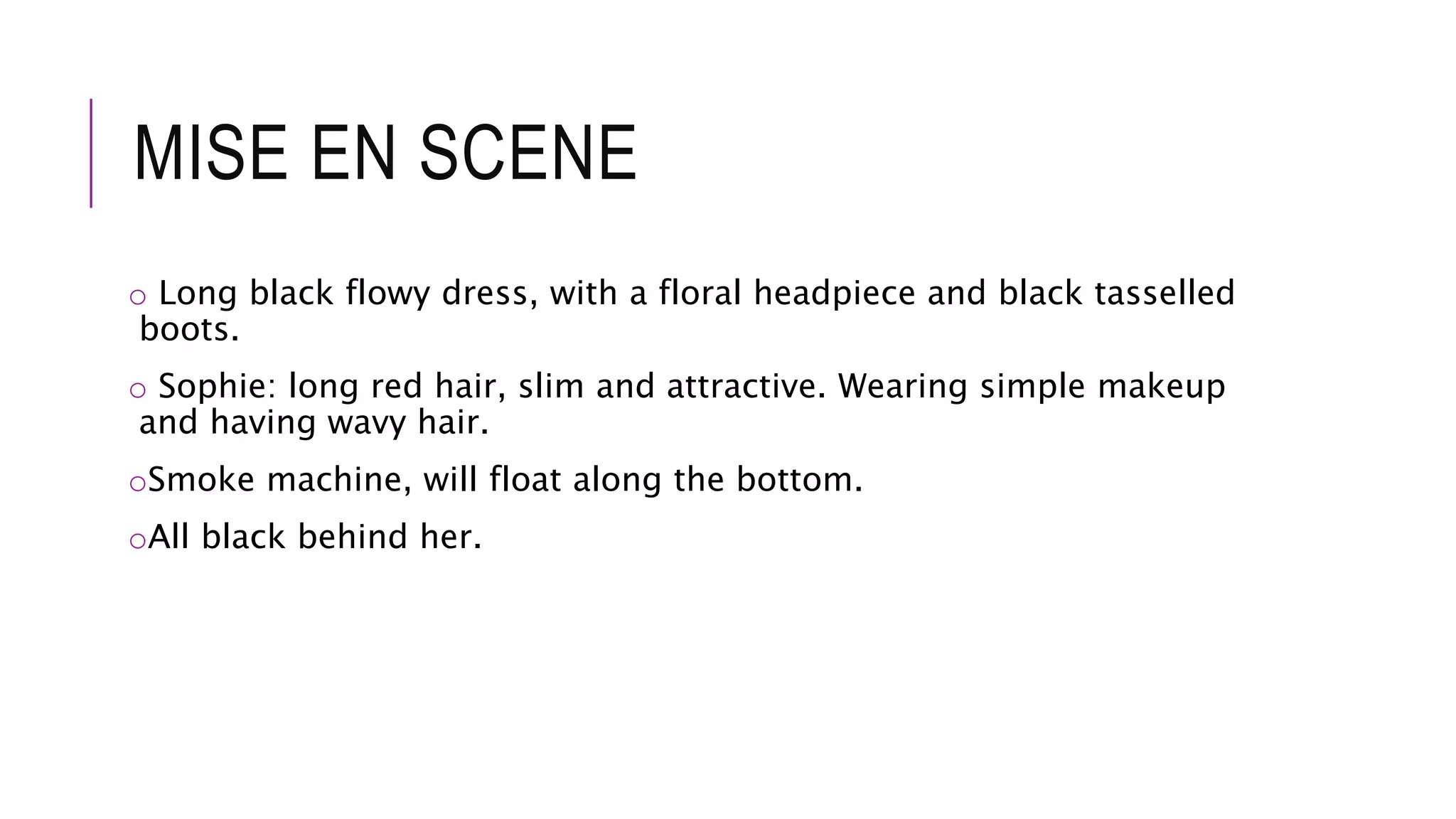MISE EN SCENE
o Long black flowy dress, with a floral headpiece and black tasselled
boots.
o Sophie: long red hair, slim and attractive. Wearing simple makeup
and having wavy hair.
oSmoke machine, will float along the bottom.
oAll black behind her.