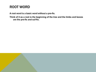 Root word A root word is a basic word without a pre-fix.Think of it as a root is the beginning of the tree and the limbs and leaves are the pre-fix and suf-fix. 