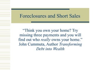 Foreclosures and Short Sales “Think you own your home? Try missing three payments and you will find out who  really  owns your home.” John Cummuta, Author  Transforming Debt into Wealth 