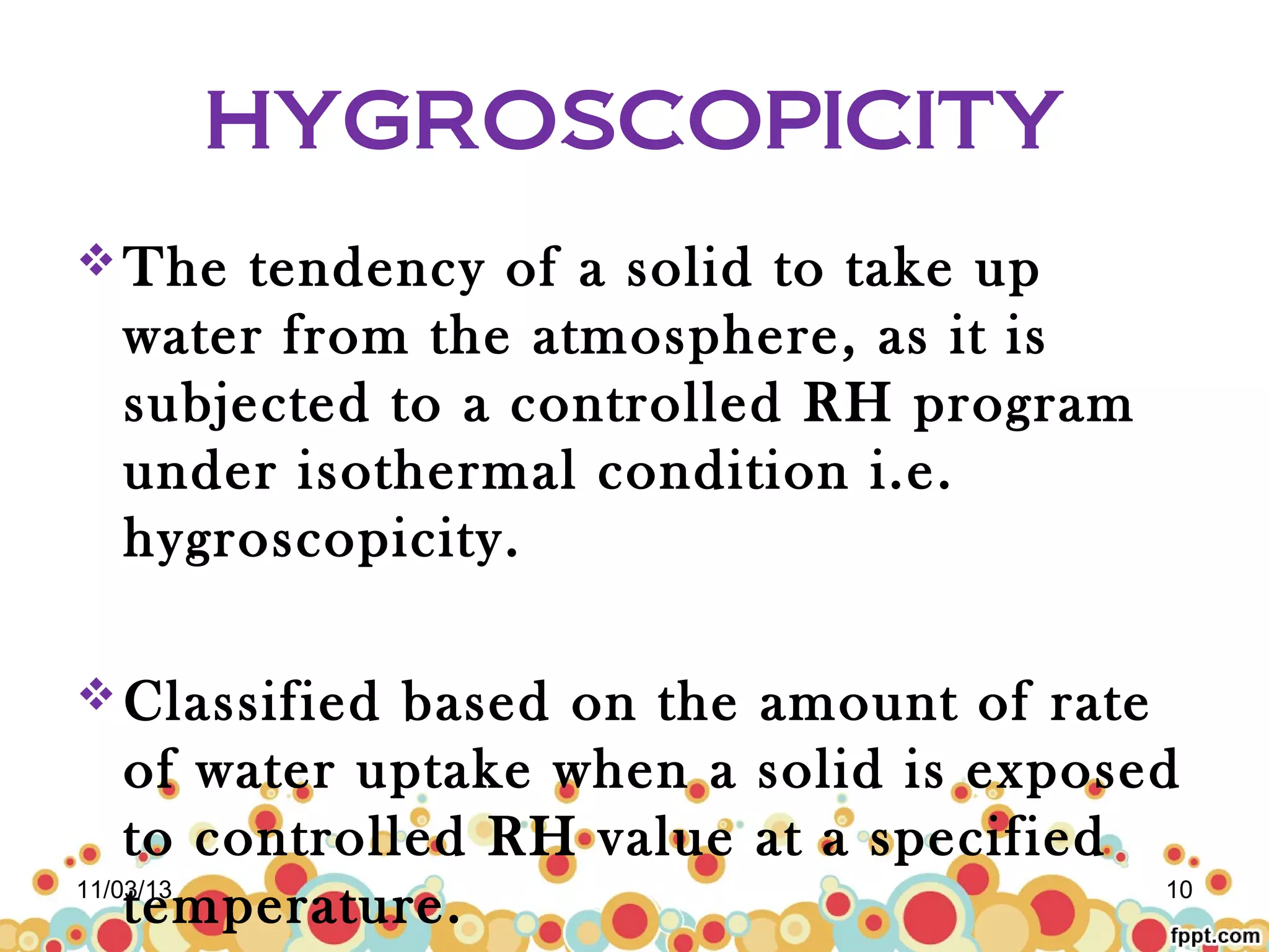 HYGROSCOPICITY
 The

tendency of a solid to take up
water from the atmosphere, as it is
subjected to a controlled RH program
under isothermal condition i.e.
hygroscopicity.

 Classified

based on the amount of rate
of water uptake when a solid is exposed
to controlled RH value at a specified
11/03/13
10
temperature.

 