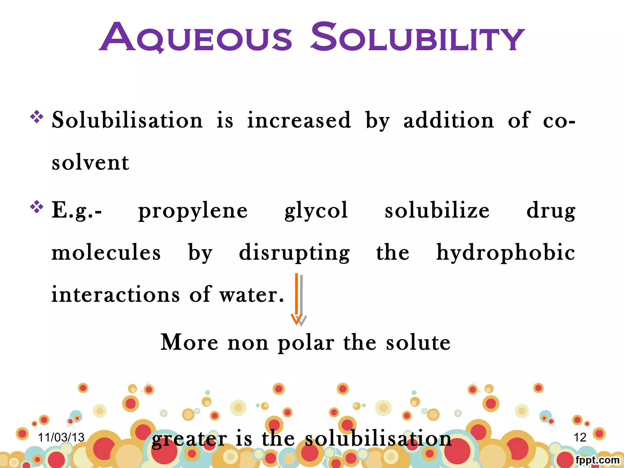 Aqueous Solubility


Solubilisation is increased by addition of cosolvent



E.g.-

propylene

molecules

by

glycol

disrupting

solubilize
the

drug

hydrophobic

interactions of water.
More non polar the solute

11/03/13

greater is the solubilisation

12

 