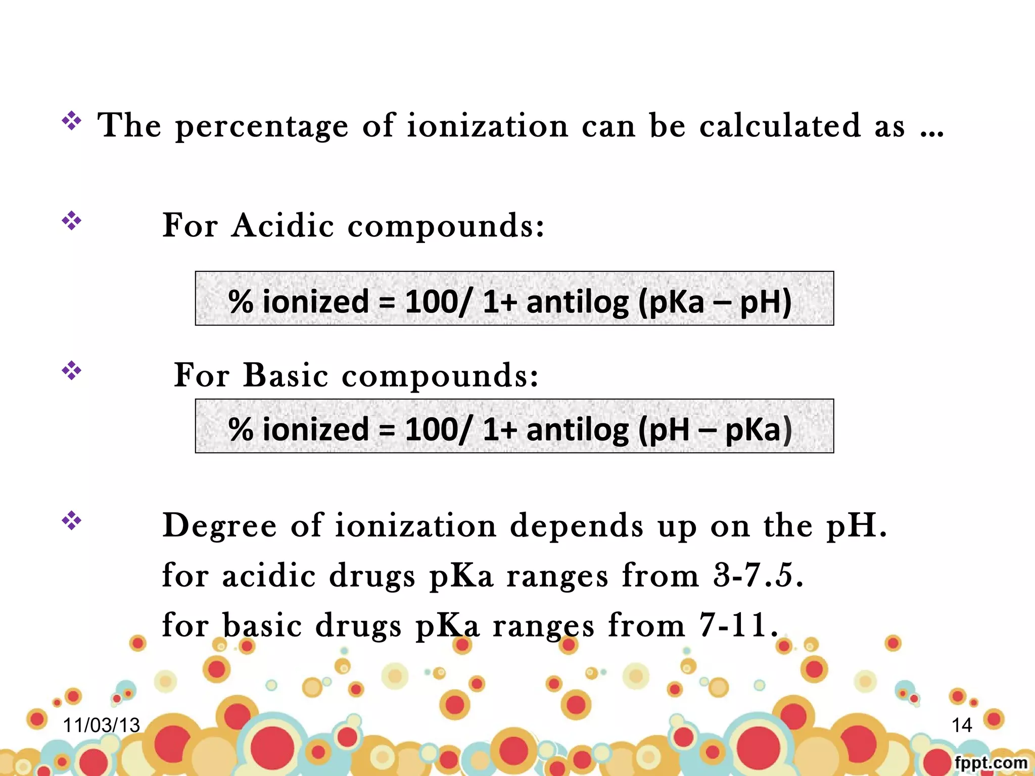 

The percentage of ionization can be calculated as …



For Acidic compounds:

% ionized = 100/ 1+ antilog (pKa – pH)


For Basic compounds:

% ionized = 100/ 1+ antilog (pH – pKa)


11/03/13

Degree of ionization depends up on the pH.
for acidic drugs pKa ranges from 3-7.5.
for basic drugs pKa ranges from 7-11.
14

 