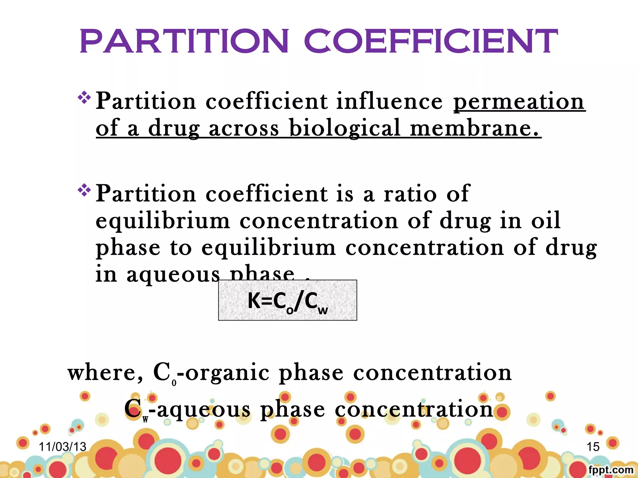 PARTITION COEFFICIENT
 Partition

coefficient influence permeation
of a drug across biological membrane.

 Partition

coefficient is a ratio of
equilibrium concentration of drug in oil
phase to equilibrium concentration of drug
in aqueous phase .
K=Co/Cw

where, C o -organic phase concentration
C w -aqueous phase concentration
11/03/13

15

 