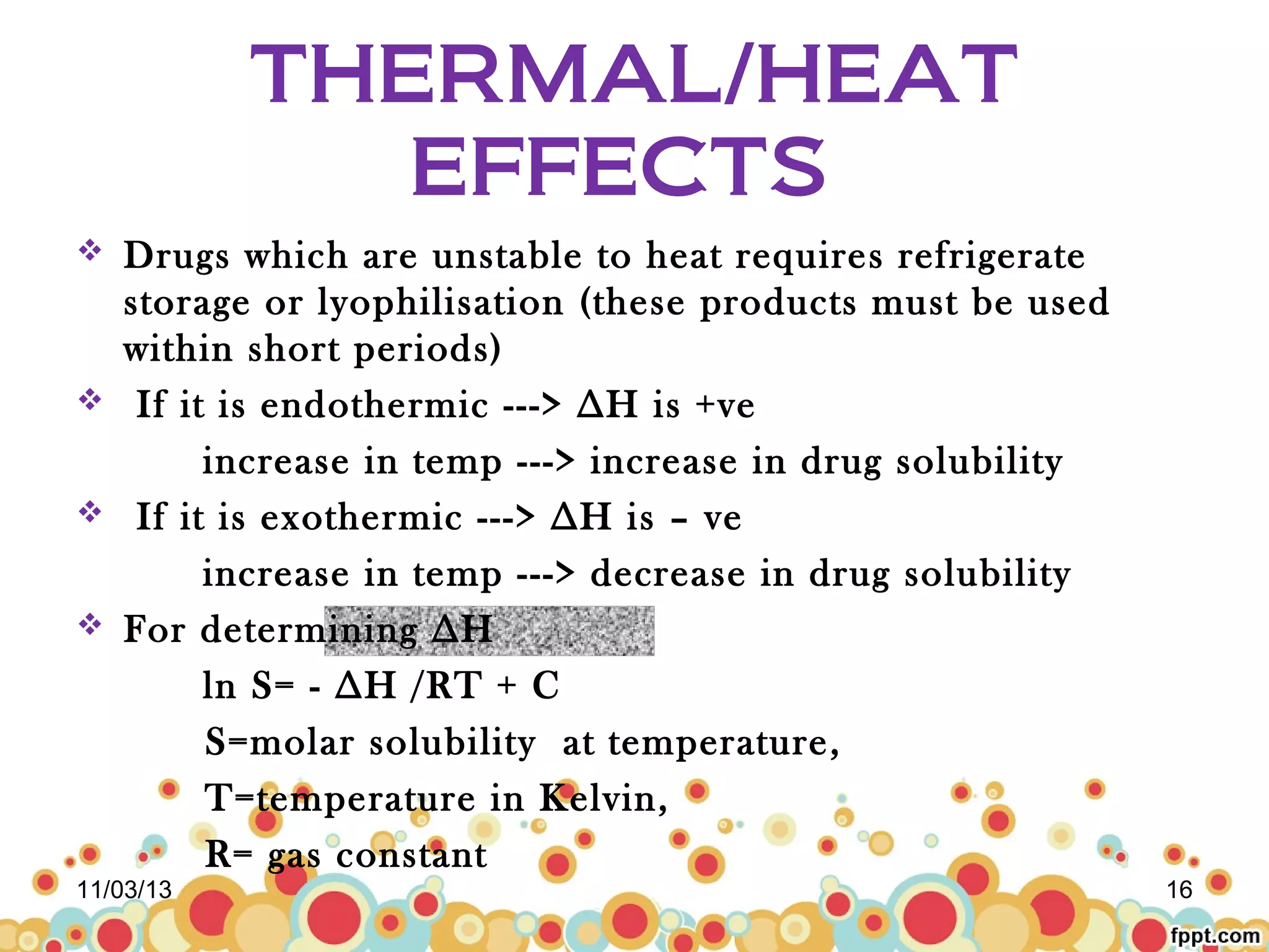 THERMAL/HEAT
EFFECTS
Drugs which are unstable to heat requires refrigerate
storage or lyophilisation (these products must be used
within short periods)
 If it is endothermic ---> ∆H is +ve
increase in temp ---> increase in drug solubility
 If it is exothermic ---> ∆H is – ve
increase in temp ---> decrease in drug solubility
 For determining ∆H
ln S= - ∆H /RT + C
S=molar solubility at temperature,
T=temperature in Kelvin,
R= gas constant


11/03/13

16

 