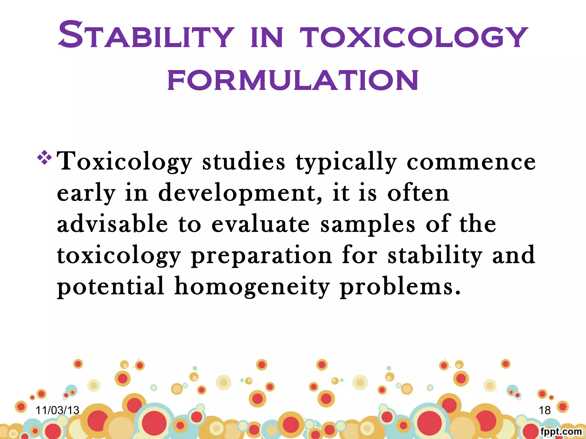 Stability in toxicology
formulation
 Toxicology

studies typically commence
early in development, it is often
advisable to evaluate samples of the
toxicology preparation for stability and
potential homogeneity problems.

11/03/13

18

 