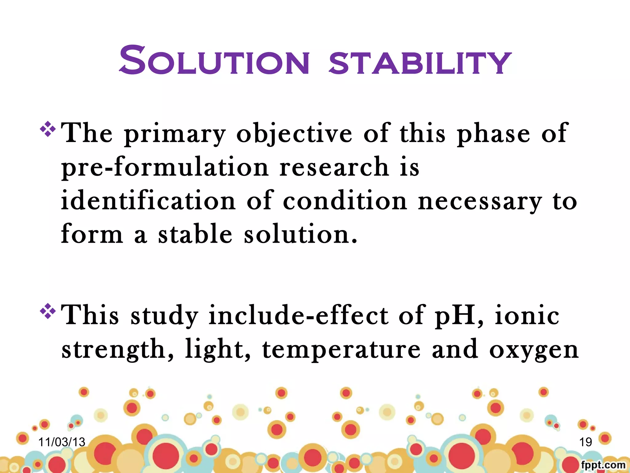 Solution stability
 The

primary objective of this phase of
pre-formulation research is
identification of condition necessary to
form a stable solution.

 This

study include-effect of pH, ionic
strength, light, temperature and oxygen

11/03/13

19

 