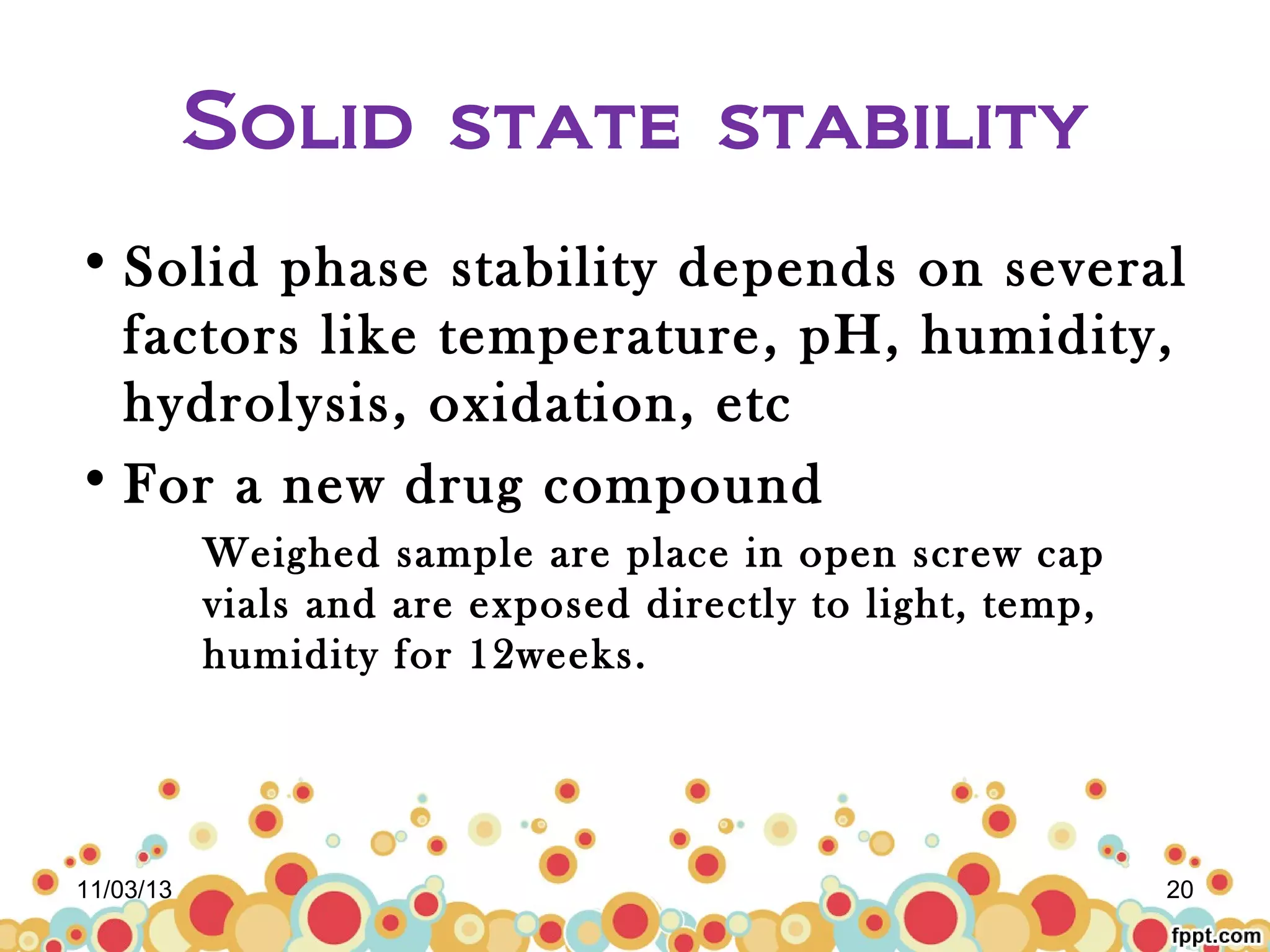 Solid state stability
• Solid phase stability depends on several
factors like temperature, pH, humidity,
hydrolysis, oxidation, etc
• For a new drug compound
Weighed sample are place in open screw cap
vials and are exposed directly to light, temp,
humidity for 12weeks.

11/03/13

20

 