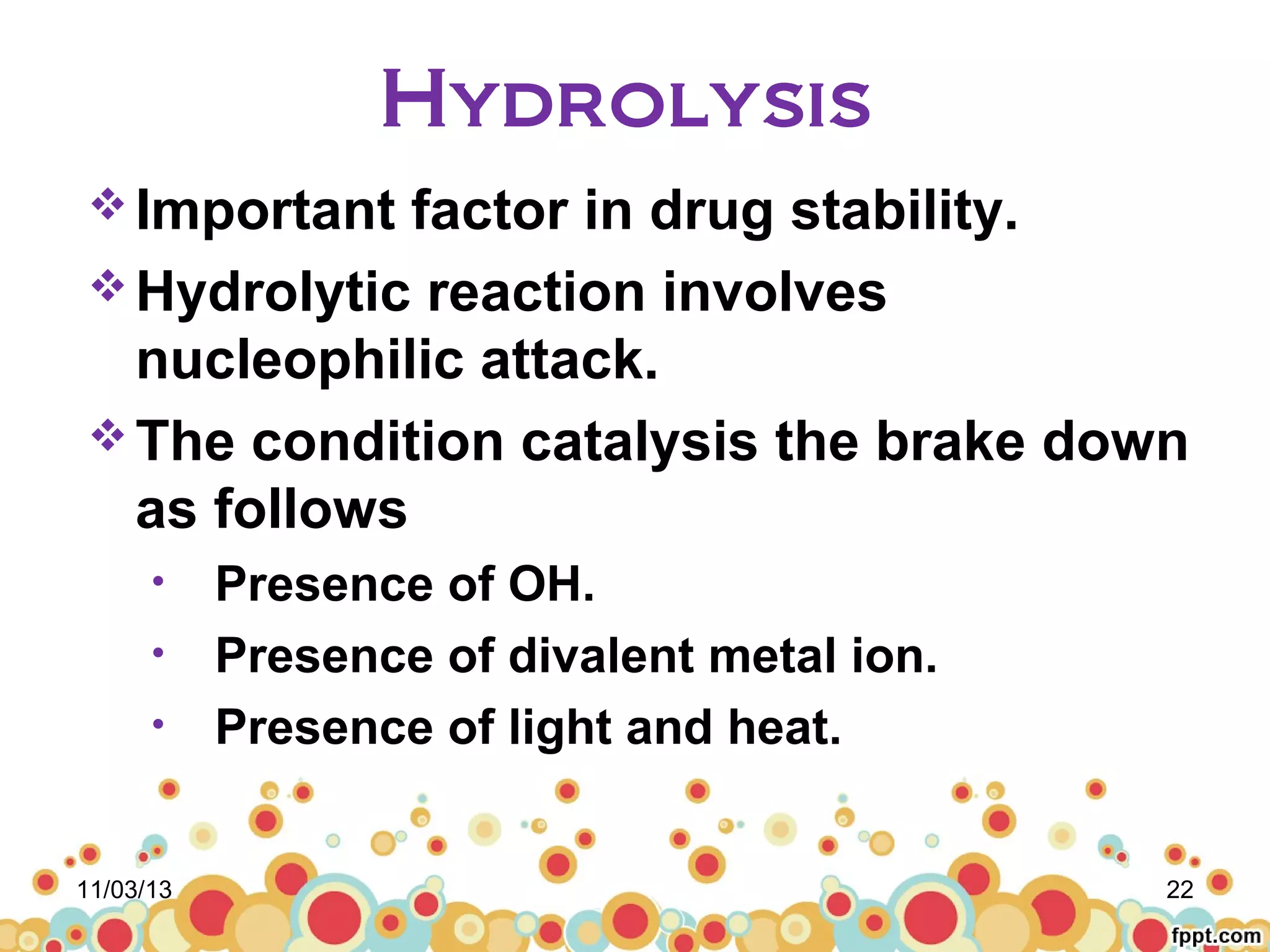 Hydrolysis
 Important

factor in drug stability.
 Hydrolytic reaction involves
nucleophilic attack.
 The condition catalysis the brake down
as follows
•
•
•

11/03/13

Presence of OH.
Presence of divalent metal ion.
Presence of light and heat.
22

 