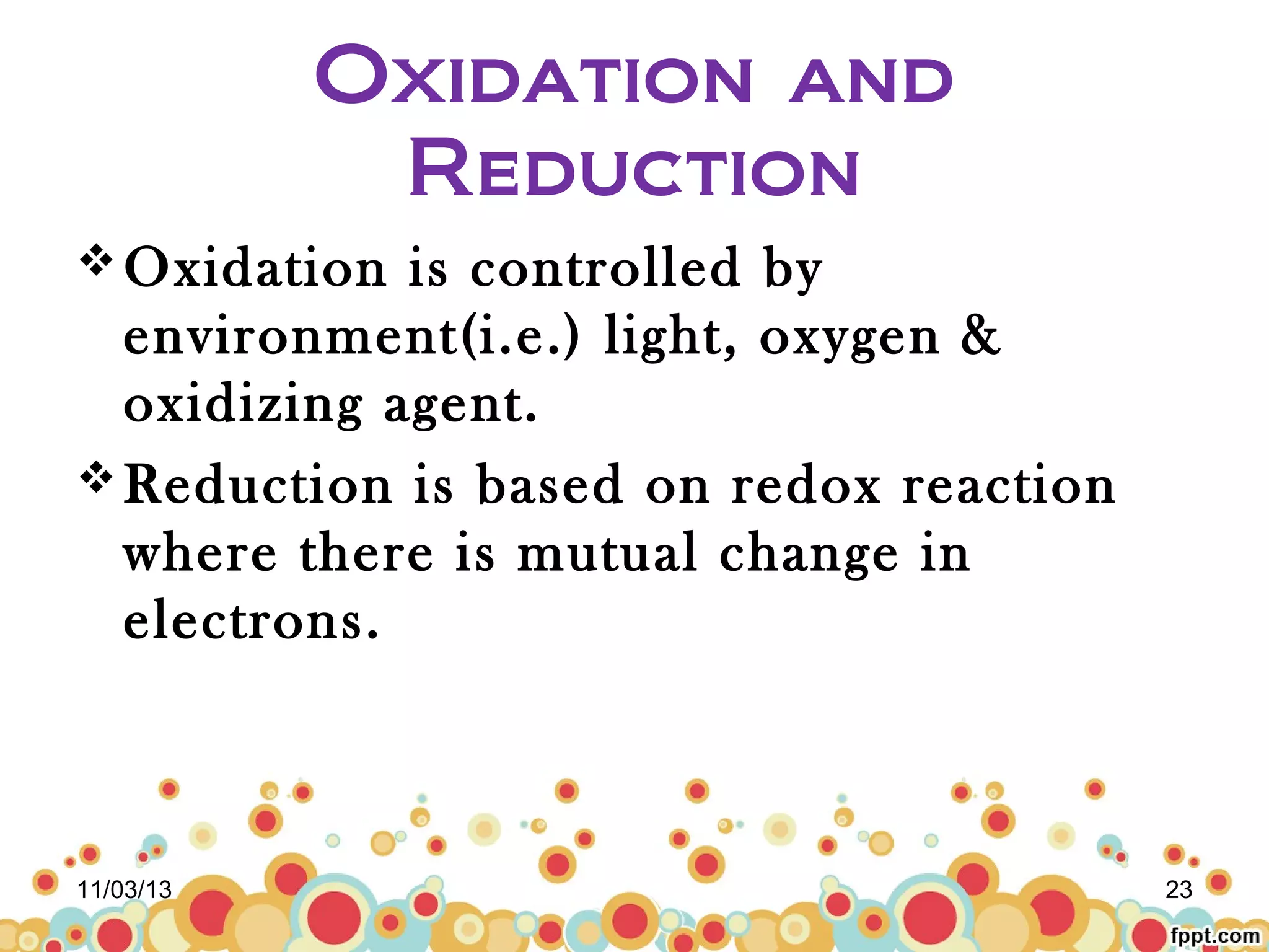 Oxidation and
Reduction
 Oxidation

is controlled by
environment(i.e.) light, oxygen &
oxidizing agent.
 Reduction is based on redox reaction
where there is mutual change in
electrons.

11/03/13

23

 