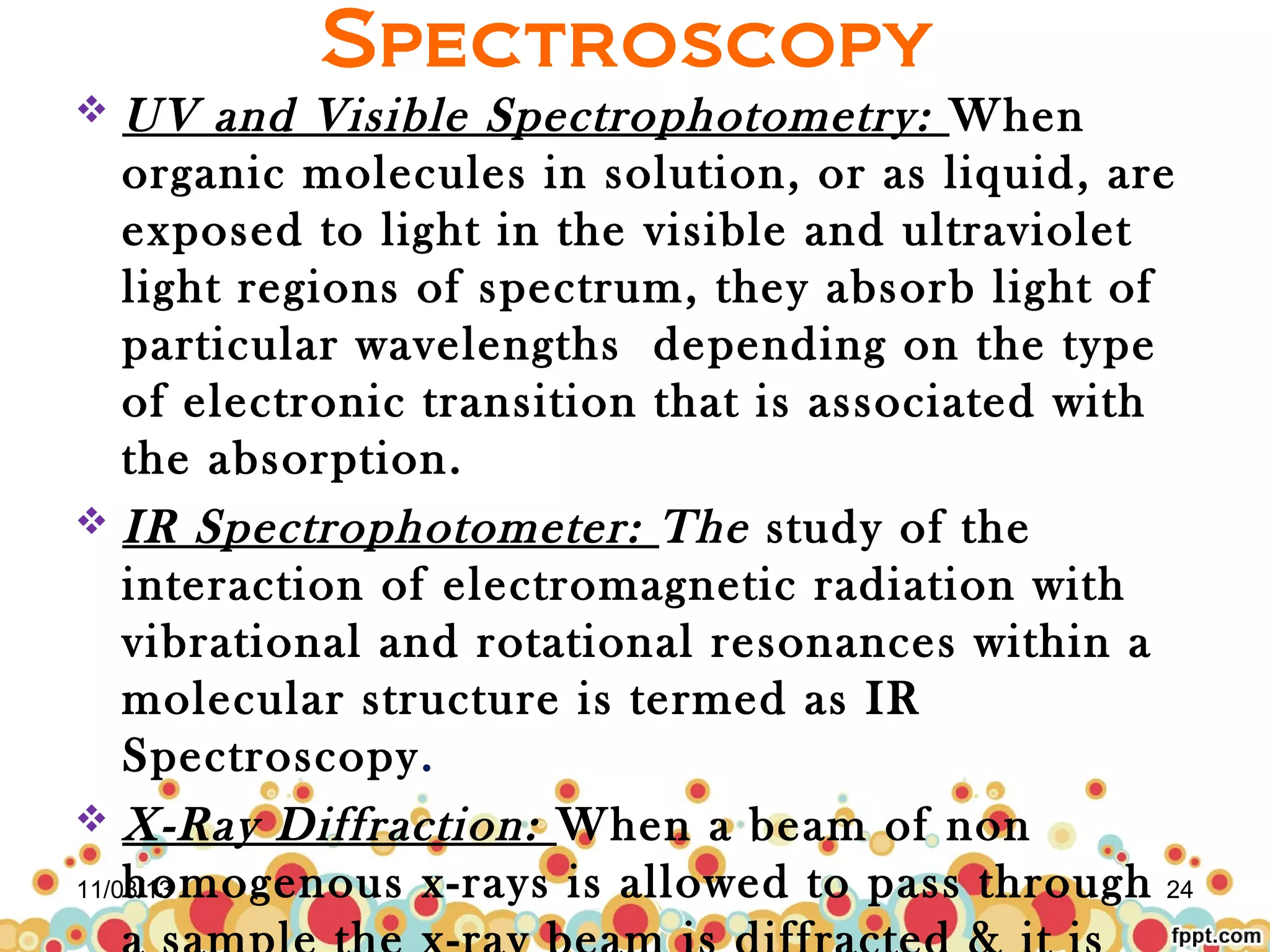 Spectroscopy
UV and Visible Spectrophotometry: When
organic molecules in solution, or as liquid, are
exposed to light in the visible and ultraviolet
light regions of spectrum, they absorb light of
particular wavelengths depending on the type
of electronic transition that is associated with
the absorption.
 IR Spectrophotometer: The study of the
interaction of electromagnetic radiation with
vibrational and rotational resonances within a
molecular structure is termed as IR
Spectroscopy.
 X-Ray Diffraction: When a beam of non
homogenous x-rays is allowed to pass through 24
11/03/13


 