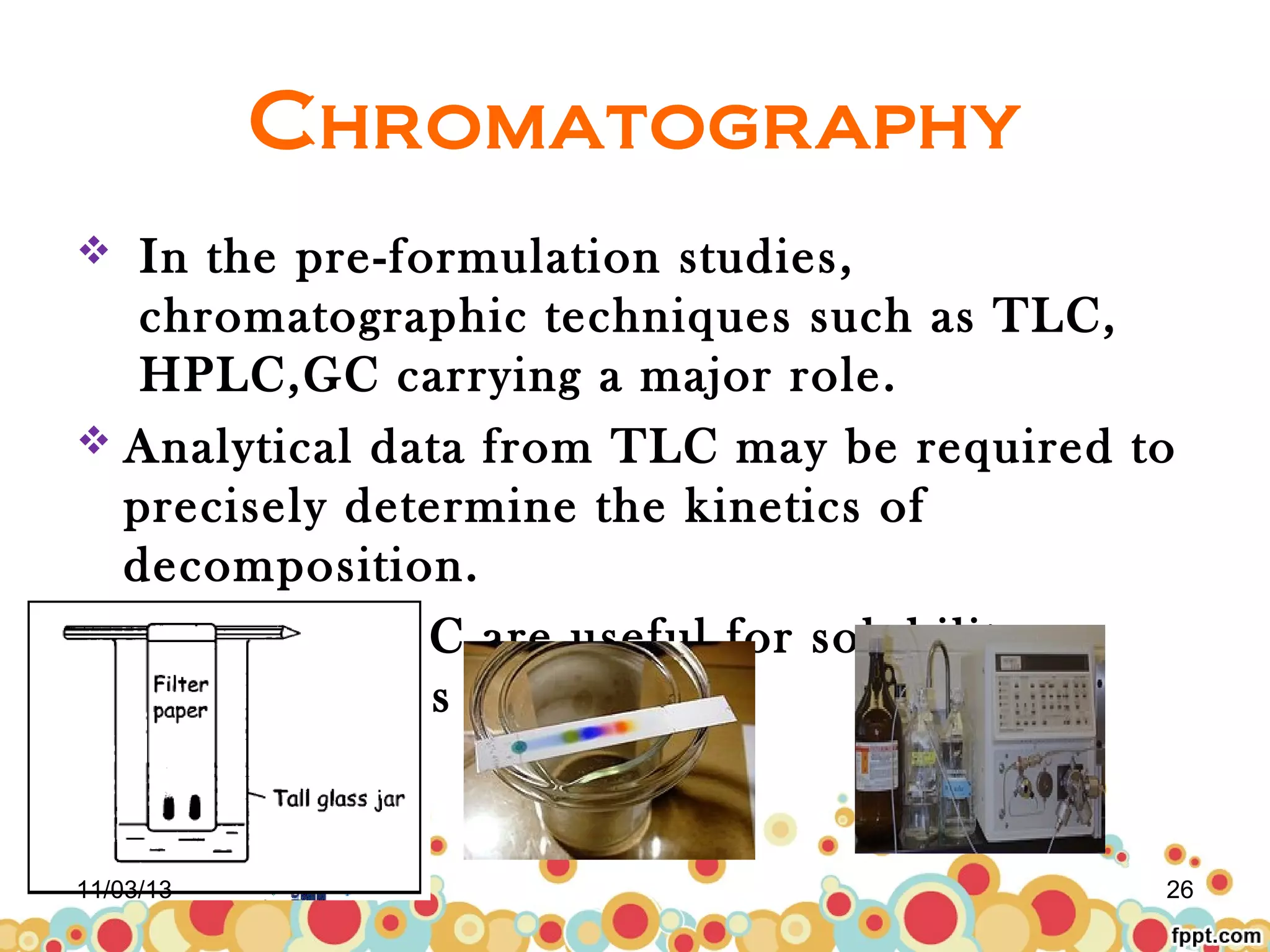 Chromatography
In the pre-formulation studies,
chromatographic techniques such as TLC,
HPLC,GC carrying a major role.
 Analytical data from TLC may be required to
precisely determine the kinetics of
decomposition.
 HPLC and GC are useful for solubility
measurements


11/03/13

26

 
