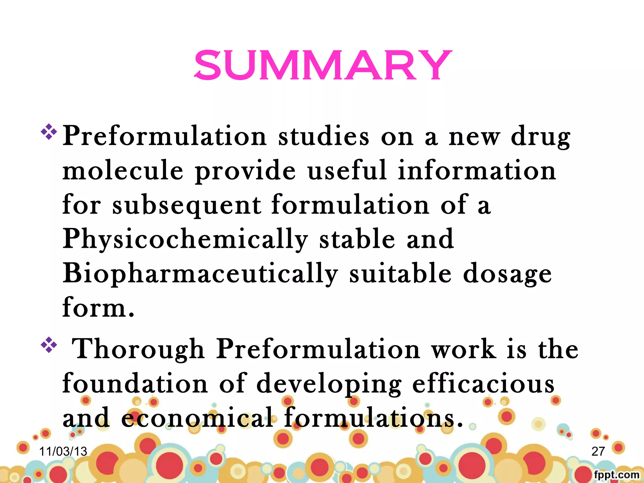 SUMMARY
 Preformulation

studies on a new drug
molecule provide useful information
for subsequent formulation of a
Physicochemically stable and
Biopharmaceutically suitable dosage
form.
 Thorough Preformulation work is the
foundation of developing efficacious
and economical formulations.
11/03/13

27

 