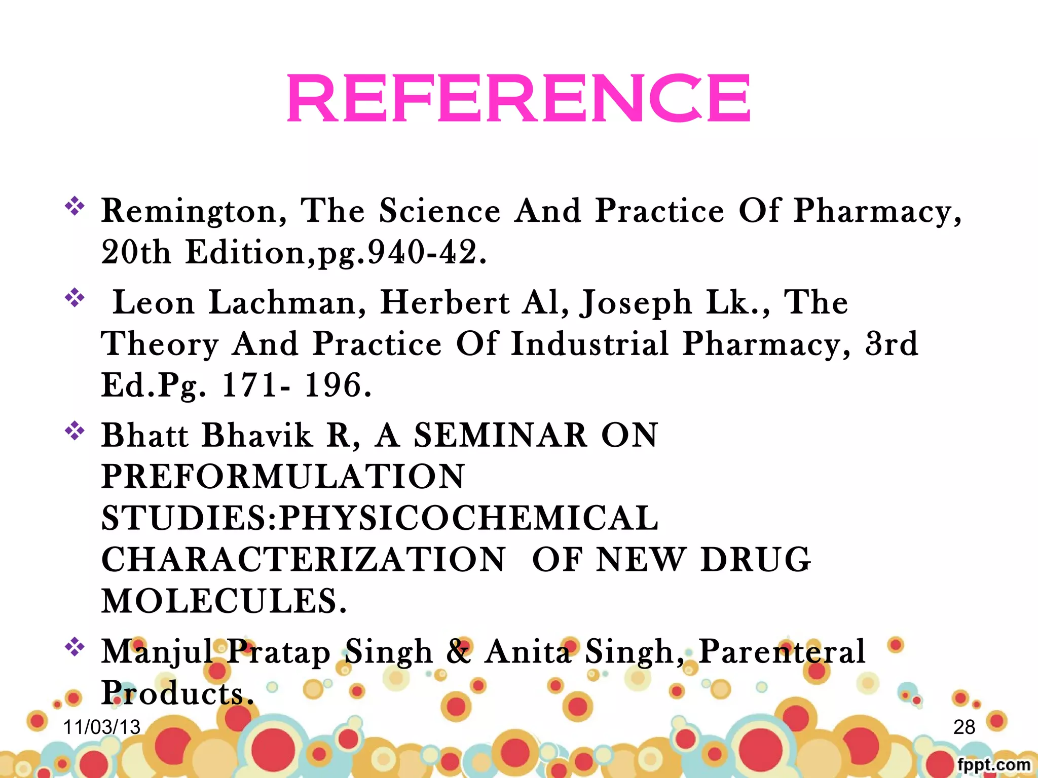 REFERENCE







Remington, The Science And Practice Of Pharmacy,
20th Edition,pg.940-42.
Leon Lachman, Herbert Al, Joseph Lk., The
Theory And Practice Of Industrial Pharmacy, 3rd
Ed.Pg. 171- 196.
Bhatt Bhavik R, A SEMINAR ON
PREFORMULATION
STUDIES:PHYSICOCHEMICAL
CHARACTERIZATION OF NEW DRUG
MOLECULES.
Manjul Pratap Singh & Anita Singh, Parenteral
Products.

11/03/13

28

 