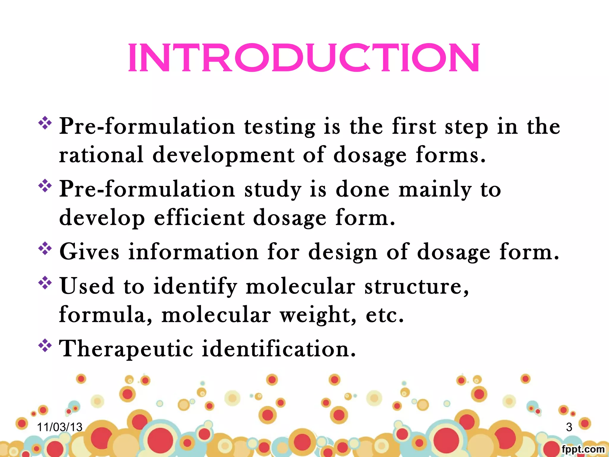 INTRODUCTION
 Pre-formulation

testing is the first step in the
rational development of dosage forms.
 Pre-formulation study is done mainly to
develop efficient dosage form.
 Gives information for design of dosage form.
 Used to identify molecular structure,
formula, molecular weight, etc.
 Therapeutic identification.
11/03/13

3

 