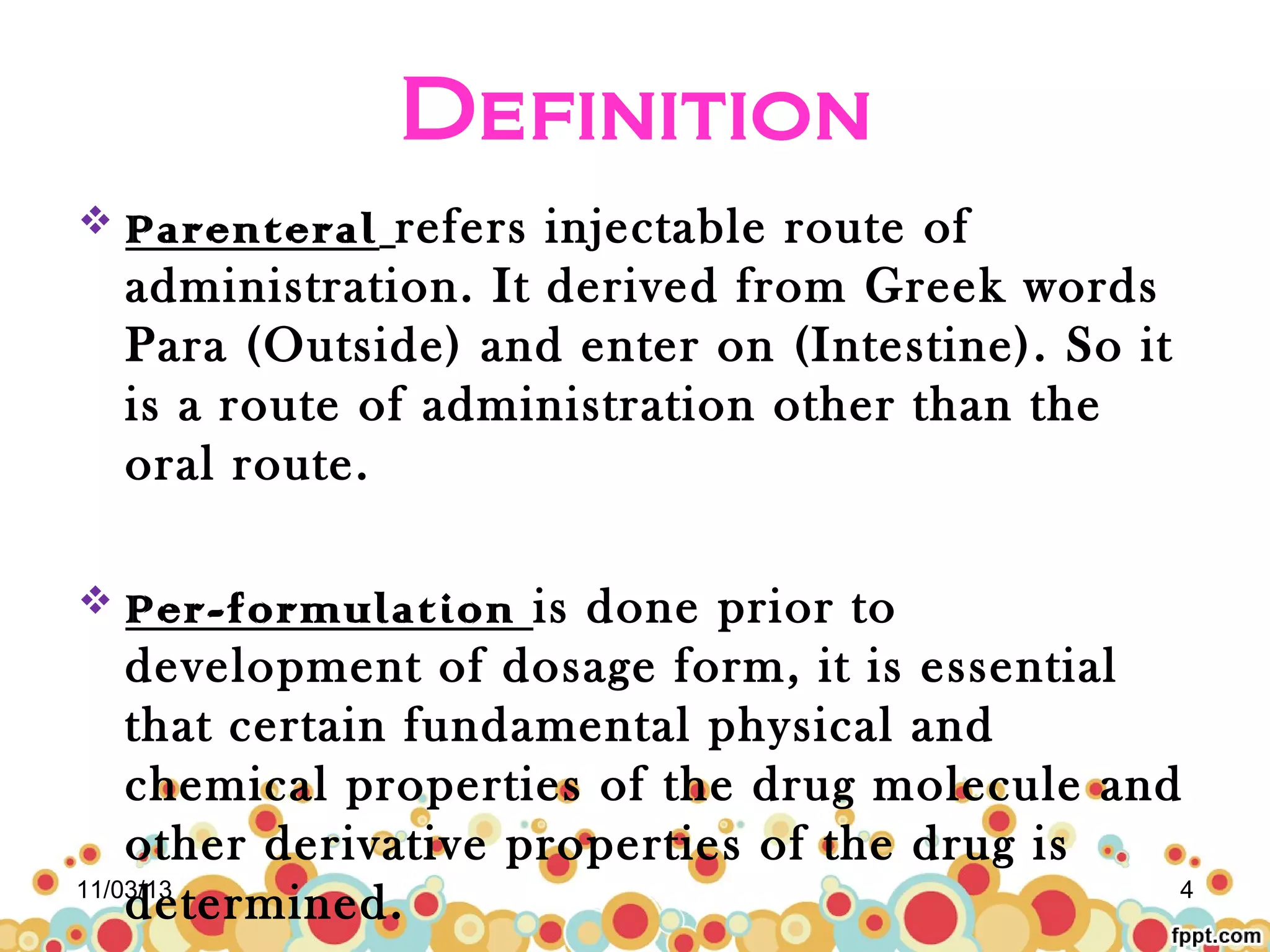 Definition
refers injectable route of
administration. It derived from Greek words
Para (Outside) and enter on (Intestine). So it
is a route of administration other than the
oral route.

 Parenteral

is done prior to
development of dosage form, it is essential
that certain fundamental physical and
chemical properties of the drug molecule and
other derivative properties of the drug is
11/03/13
4
determined.
 Per-formulation

 